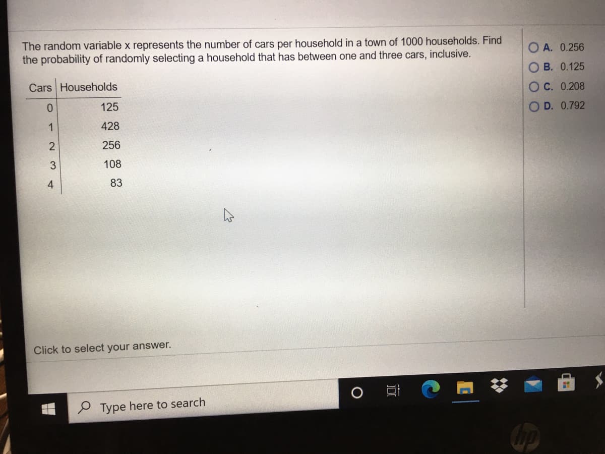 The random variable x represents the number of cars per household in a town of 1000 households. Find
the probability of randomly selecting a household that has between one and three cars, inclusive.
A. 0.256
O B. 0.125
Cars Households
O C. 0.208
125
OD. 0.792
1
428
256
108
4
83
Click to select your answer.
P Type here to search
