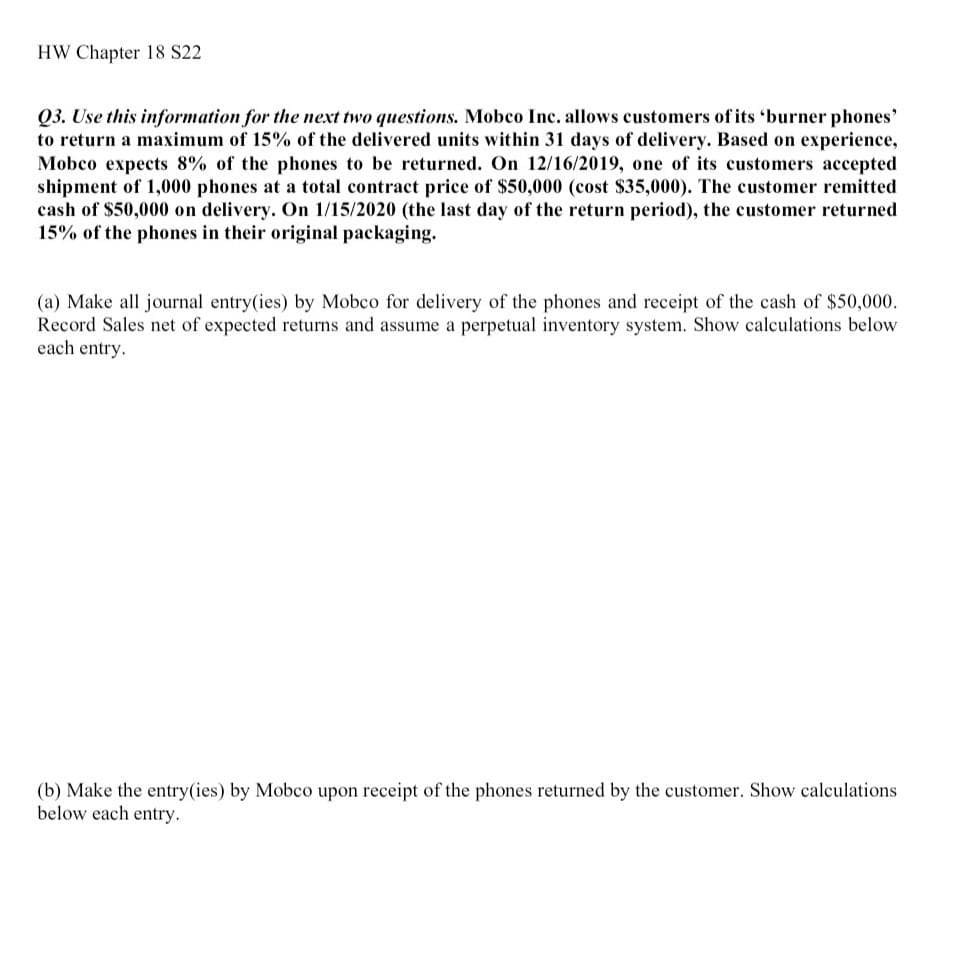 HW Chapter 18 S22
Q3. Use this information for the next two questions. Mobco Inc. allows customers of its 'burner phones'
to return a maximum of 15% of the delivered units within 31 days of delivery. Based on experience,
Mobco expects 8% of the phones to be returned. On 12/16/2019, one of its customers accepted
shipment of 1,000 phones at a total contract price of $50,000 (cost $35,000). The customer remitted
cash of $50,000 on delivery. On 1/15/2020 (the last day of the return period), the customer returned
15% of the phones in their original packaging.
(a) Make all journal entry(ies) by Mobco for delivery of the phones and receipt of the cash of $50,000.
Record Sales net of expected returns and assume a perpetual inventory system. Show calculations below
each entry.
(b) Make the entry(ies) by Mobco upon receipt of the phones returned by the customer. Show calculations
below each entry.
