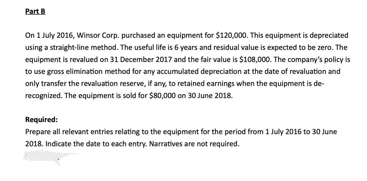 Part B
On 1 July 2016, Winsor Corp. purchased an equipment for $120,000. This equipment is depreciated
using a straight-line method. The useful life is 6 years and residual value is expected to be zero. The
equipment is revalued on 31 December 2017 and the fair value is $108,000. The company's policy is
to use gross elimination method for any accumulated depreciation at the date of revaluation and
only transfer the revaluation reserve, if any, to retained earnings when the equipment is de-
recognized. The equipment is sold for $80,000 on 30 June 2018.
Required:
Prepare all relevant entries relating to the equipment for the period from 1 July 2016 to 30 June
2018. Indicate the date to each entry. Narratives are not required.
