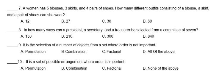 7. A women has 5 blouses, 3 skirts, and 4 pairs of shoes. How many different outfits consisting of a blouse, a skirt,
and a pair of shoes can she wear?
А 12
В. 27
С. 30
D. 60
8. In how many ways can a president, a secretary, and a treasurer be selected from a committee of seven?
с. 30
A. 150
B. 210
D. 840
9. It is the selection of a number of objects from a set where order is not important.
B. Combination
C. Factorial
D. All Of the above
A. Permutation
_10. It is a set of possible arrangement where order is important.
A. Permutation
C. Factorial
B. Combination
D. None of the above
