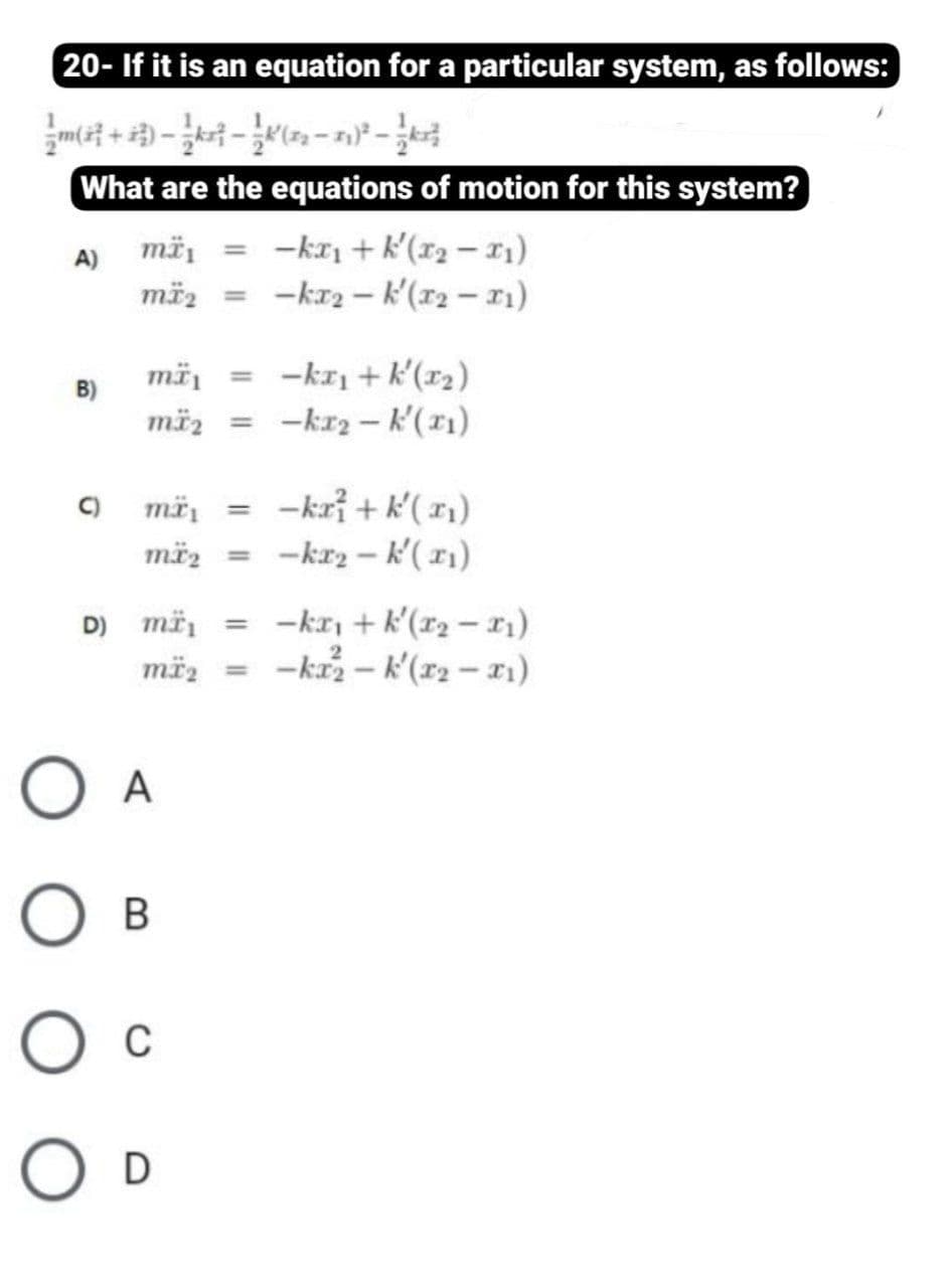 20- If it is an equation for a particular system, as follows:
What are the equations of motion for this system?
mä, = -kr + k'(x2 – x1)
mäz = -kr2 – k'(r2 – 11)
%3D
mä, = -kr1+ k'(x2)
mäz
B)
-kr2 – k'(11)
%3D
-kri + k'( x)
-kr2 – k'(11)
C)
mä
mäz =
D) më, = -kr, + k'(r2 – r1)
mëz = -kr– k'(r2 – 11)
O A
Ов
O D
