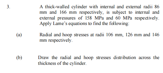 A thick-walled cylinder with internal and external radii 86
mm and 166 mm respectively, is subject to internal and
external pressures of 158 MPa and 60 MPa respectively.
Apply Lame's equations to find the following:
(а)
Radial and hoop stresses at radii 106 mm, 126 mm and 146
mm respectively.
(b)
Draw the radial and hoop stresses distribution across the
thickness of the cylinder.
3.
