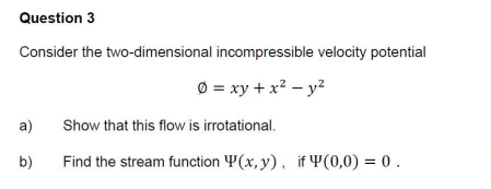 Question 3
Consider the two-dimensional incompressible velocity potential
O = xy + x² – y2
a)
Show that this flow is irrotational.
b)
Find the stream function Y(x, y), if Y(0,0) = 0 .
