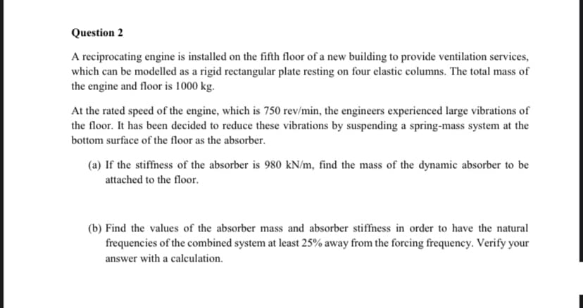 Question 2
A reciprocating engine is installed on the fifth floor of a new building to provide ventilation services,
which can be modelled as a rigid rectangular plate resting on four elastic columns. The total mass of
the engine and floor is 1000 kg.
At the rated speed of the engine, which is 750 rev/min, the engineers experienced large vibrations of
the floor. It has been decided to reduce these vibrations by suspending a spring-mass system at the
bottom surface of the floor as the absorber.
(a) If the stiffness of the absorber is 980 kN/m, find the mass of the dynamic absorber to be
attached to the floor.
(b) Find the values of the absorber mass and absorber stiffness in order to have the natural
frequencies of the combined system at least 25% away from the forcing frequency. Verify your
answer with a calculation.
