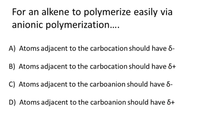 For an alkene to polymerize easily via
anionic polymerization...
A) Atoms adjacent to the carbocation should have 6-
B) Atoms adjacent to the carbocation should have &+
C) Atoms adjacent to the carboanion should have 8-
D) Atoms adjacent to the carboanion should have &+
