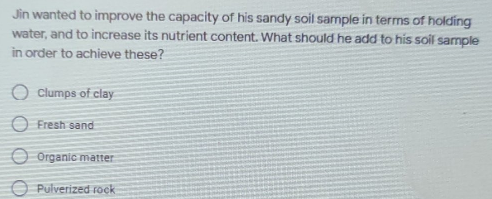 Jin wanted to improve the capacity of his sandy soil sample in terms of holding
water, and to increase its nutrient content. What should he add to his soil sample
in order to achieve these?
O Clumps of clay
O Fresh sand
O Organic matter
O Pulverized rock
