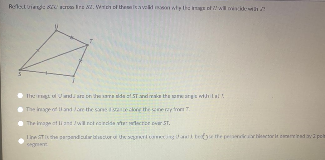 Reflect triangle STU across line ST. Which of these is a valid reason why the image of U will coincide with J?
The image of U and J are on the same side of ST and make the same angle with it at T.
The image of U and J are the same distance along the same ray from T.
O The image of U and J will not coincide after reflection over ST.
Line ST is the perpendicular bisector of the segment connecting U and J, becse the perpendicular bisector is determined by 2 poir
segment.
