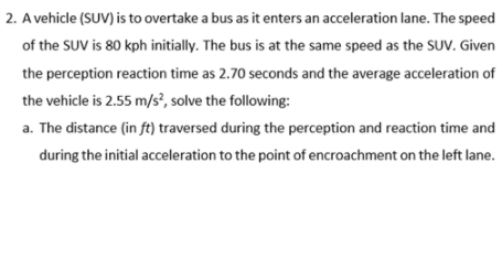 2. A vehicle (SUV) is to overtake a bus as it enters an acceleration lane. The speed
of the SUV is 80 kph initially. The bus is at the same speed as the SUV. Given
the perception reaction time as 2.70 seconds and the average acceleration of
the vehicle is 2.55 m/s², solve the following:
a. The distance (in ft) traversed during the perception and reaction time and
during the initial acceleration to the point of encroachment on the left lane.
