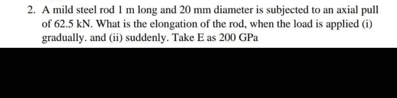 2. A mild steel rod 1 m long and 20 mm diameter is subjected to an axial pull
of 62.5 kN. What is the elongation of the rod, when the load is applied (i)
gradually. and (ii) suddenly. Take E as 200 GPa
