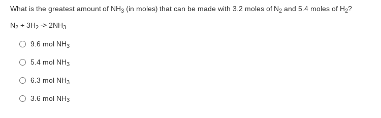 What is the greatest amount of NH3 (in moles) that can be made with 3.2 moles of N2 and 5.4 moles of H2?
N2 + 3H2 -> 2NH3
9.6 mol NH3
O 5.4 mol NH3
6.3 mol NH3
O 3.6 mol NH3
