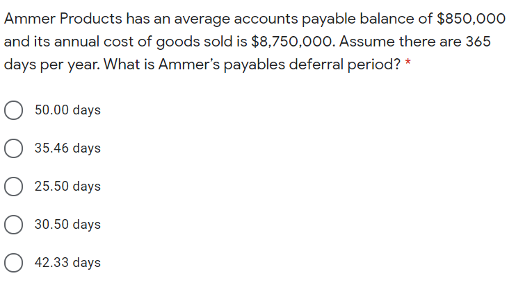 Ammer Products has an average accounts payable balance of $850,000
and its annual cost of goods sold is $8,750,000. Assume there are 365
days per year. What is Ammer's payables deferral period? *
50.00 days
O 35.46 days
O 25.50 days
O 30.50 days
O 42.33 days
