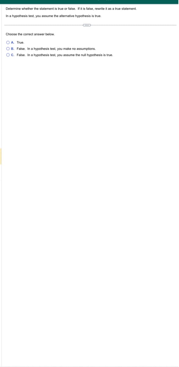 Determine whether the statement is true or false. If it is false, rewrite it as a true statement.
In a hypothesis test, you assume the alternative hypothesis is true.
Choose the correct answer below.
OA. True
OB. False. In a hypothesis test, you make no assumptions.
OC. False. In a hypothesis test, you assume the null hypothesis is true.