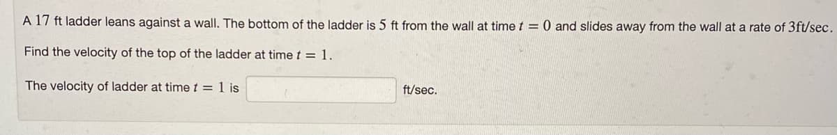 A 17 ft ladder leans against a wall. The bottom of the ladder is 5 ft from the wall at time t = 0 and slides away from the wall at a rate of 3ft/sec.
Find the velocity of the top of the ladder at time t = 1.
The velocity of ladder at time t = 1 is
ft/sec.
