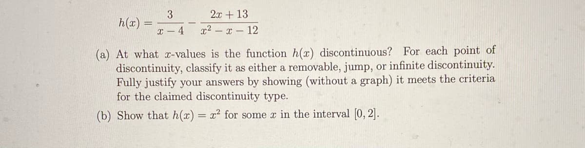 3.
2x + 13
h(x)
x – 4
x2 – x – 12
(a) At what x-values is the function h(x) discontinuous? For each point of
discontinuity, classify it as either a removable, jump, or infinite discontinuity.
Fully justify your answers by showing (without a graph) it meets the criteria
for the claimed discontinuity type.
(b) Show that h(x) = x² for some x in the interval [0, 2].
