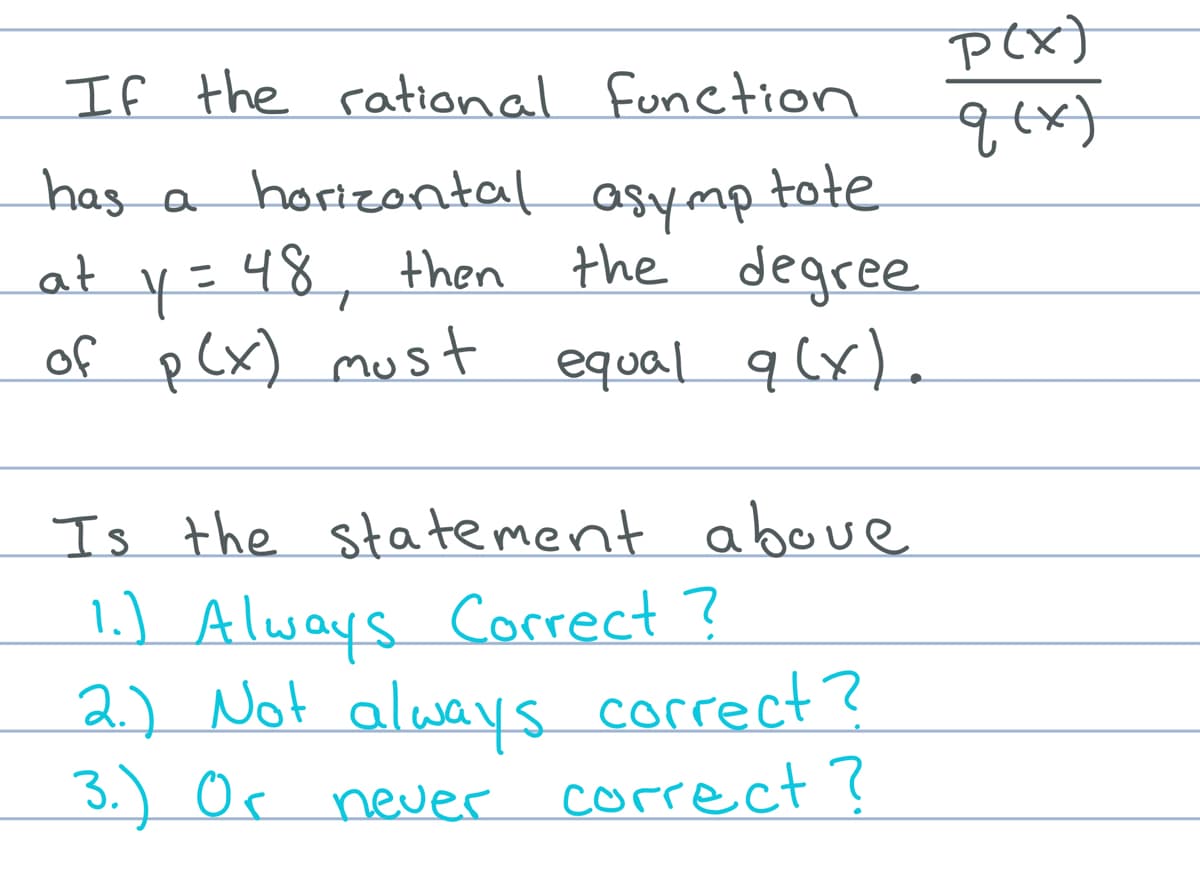 p(x}
q{x}
If the rational function
has a horizontal asymp tote
dwAso
at y=48, then the degree
equal q (x).
of pCx) must
Is the statement aboue
1.) Always Correct ?
2.) Not always correct?
3.) Or neuer
correct?
