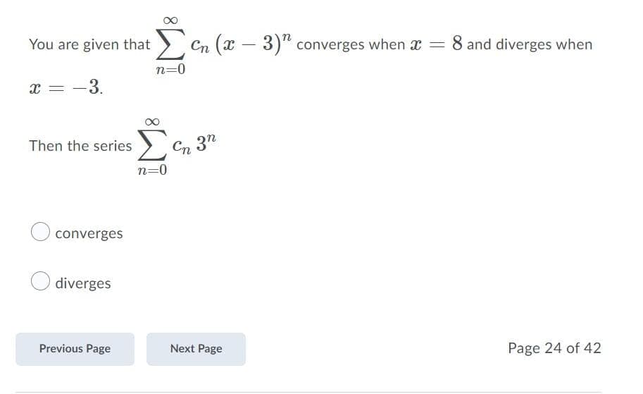 You are given that > Cn (T – 3)" converges when x
8 and diverges when
n=0
x = -3.
Σ
Then the series
Cn 3n
n=0
converges
diverges
Previous Page
Next Page
Page 24 of 42
