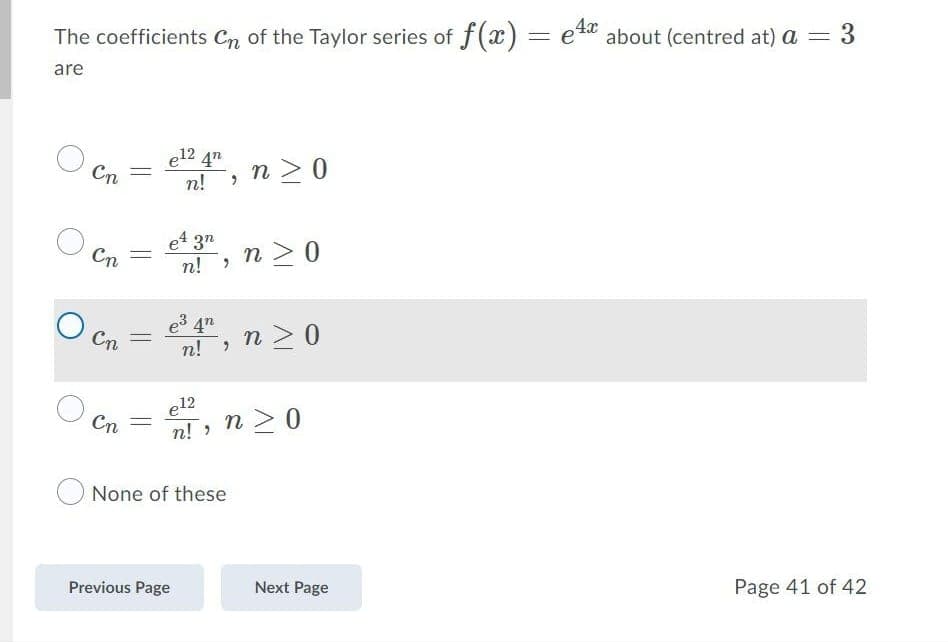 The coefficients Cn of the Taylor series of f(x) = ett about (centred at) a
4x
3
are
e12 4"
Cn
n >0
n!
e4 3"
n! ,
n >0
Cn
e3 4"
n! >
n > 0
Cn
e12
Cn
n > 0
n! >
None of these
Previous Page
Next Page
Page 41 of 42
