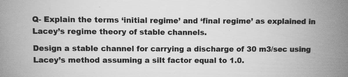 Q- Explain the terms 'initial regime' and ‘final regime' as explained in
Lacey's regime theory of stable channels.
Design a stable channel for carrying a discharge of 30 m3/sec using
Lacey's method assuming a silt factor equal to 1.0.