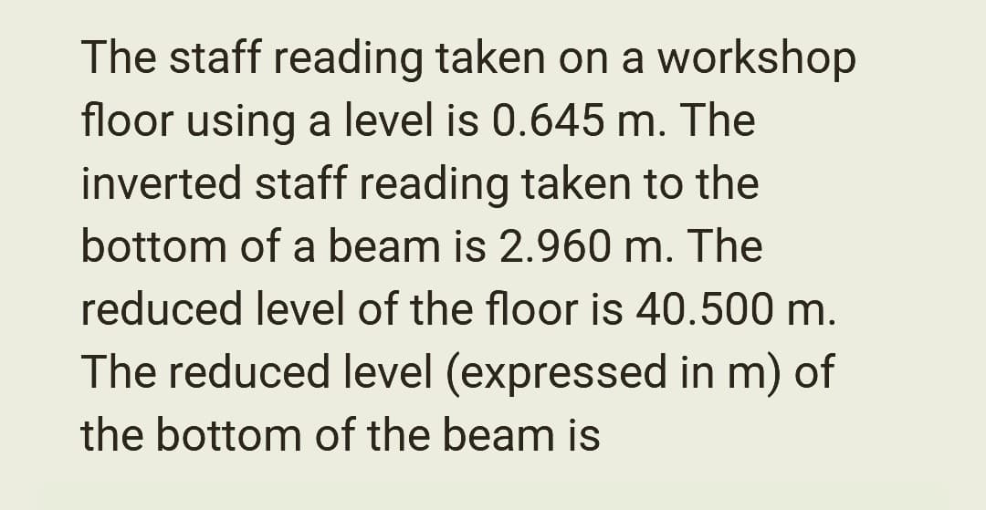 The staff reading taken on a workshop
floor using a level is 0.645 m. The
inverted staff reading taken to the
bottom of a beam is 2.960 m. The
reduced level of the floor is 40.500 m.
The reduced level (expressed in m) of
the bottom of the beam is