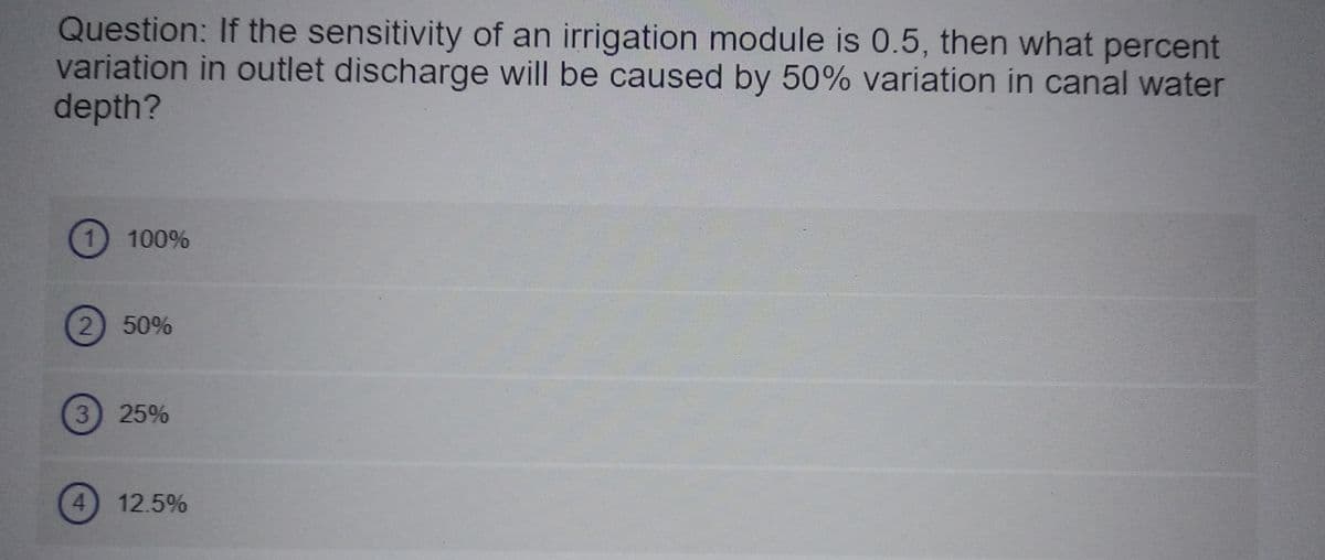 Question: If the sensitivity of an irrigation module is 0.5, then what percent
variation in outlet discharge will be caused by 50% variation in canal water
depth?
100%
2) 50%
3) 25%
12.5%