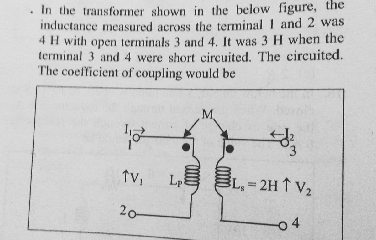 . In the transformer shown in the below figure, the
inductance measured across the terminal 1 and 2 was
4 H with open terminals 3 and 4. It was 3 H when the
terminal 3 and 4 were short circuited. The circuited.
The coefficient of coupling would be
12
TV₁ Lp
20-
M
#33
L₁=2H ↑ V₂
04