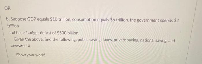 OR
b. Suppose GDP equals $10 trillion, consumption equals $6 trillion, the government spends $2
trillion
and has a budget deficit of $500 billion.
Given the above, find the following: public saving, taxes, private saving, national saving, and
investment.
Show your work!
