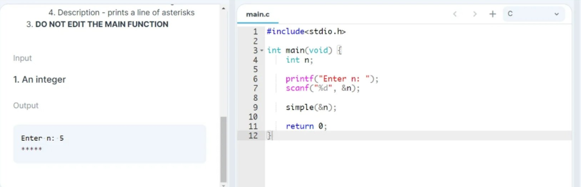 4. Description - prints a line of asterisks
main.c
3. DO NOT EDIT THE MAIN FUNCTION
1 #include<stdio.h>
2
3- int main(void) {
Input
4
int n;
1. An integer
printf("Enter n: ");
scanf("%d", &n);
7
8
Output
simple(&n);
10
11
return 0;
Enter n: 5
12 }
*****
