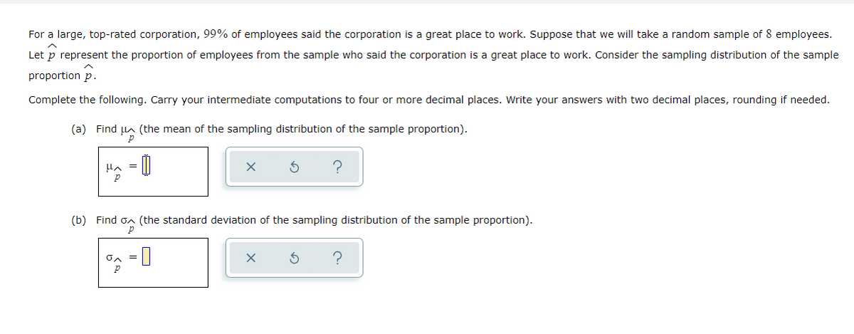 For a large, top-rated corporation, 99% of employees said the corporation is a great place to work. Suppose that we will take a random sample of 8 employees.
Let p represent the proportion of employees from the sample who said the corporation is a great place to work. Consider the sampling distribution of the sample
proportion p.
Complete the following. Carry your intermediate computations to four or more decimal places. Write your answers with two decimal places, rounding if needed.
(a) Find un (the mean of the sampling distribution of the sample proportion).
Hへ = |
(b) Find on (the standard deviation of the sampling distribution of the sample proportion).
