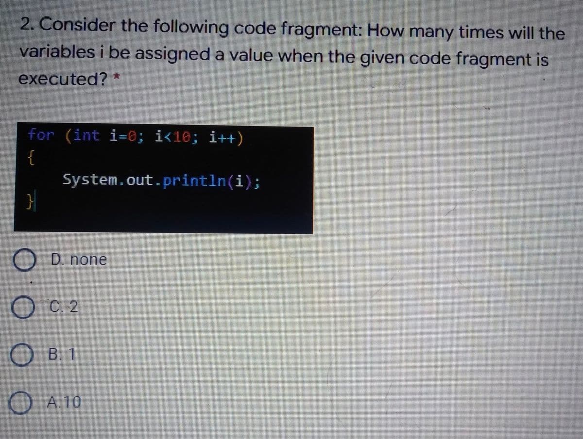 2. Consider the following code fragment: How many times will the
variables i be assigned a value when the given code fragment is
executed? *
for (int i=0; i<10; i++)
System.out.println(i);
D. none
C. 2
B. 1
A.10
