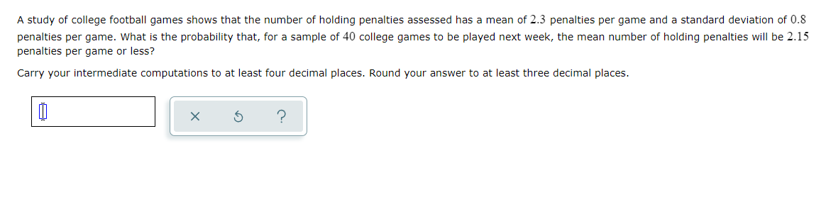 A study of college football games shows that the number of holding penalties assessed has a mean of 2.3 penalties per game and a standard deviation of 0.8
penalties per game. What is the probability that, for a sample of 40 college games to be played next week, the mean number of holding penalties will be 2.15
penalties per game or less?
Carry your intermediate computations to at least four decimal places. Round your answer to at least three decimal places.
