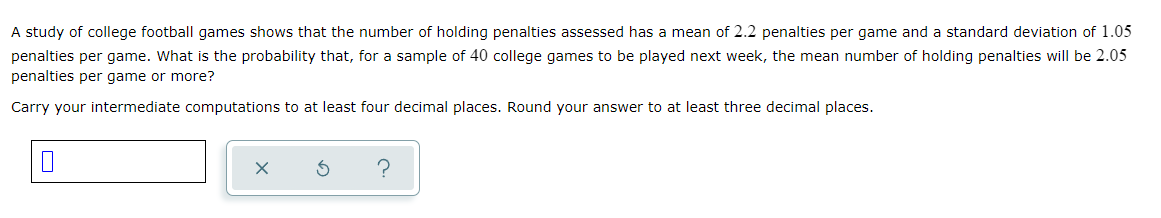 A study of college football games shows that the number of holding penalties assessed has a mean of 2.2 penalties per game and a standard deviation of 1.05
penalties per game. What is the probability that, for a sample of 40 college games to be played next week, the mean number of holding penalties will be 2.05
penalties per game or more?
Carry your intermediate computations to at least four decimal places. Round your answer to at least three decimal places.

