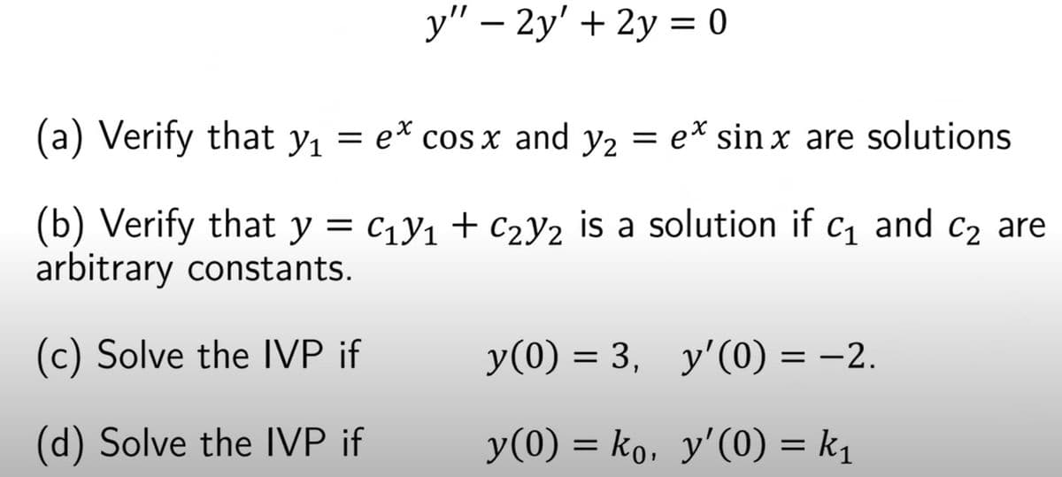 y" – 2y' + 2y = 0
(a) Verify that y, = e* cos x and y2 = ex sin x are solutions
(b) Verify that y = c1y1 + c2Y2 is a solution if c1 and c2 are
arbitrary constants.
(c) Solve the IVP if
y(0) = 3, y'(0) = –2.
(d) Solve the IVP if
y(0) = ko, y'(0) = k1
