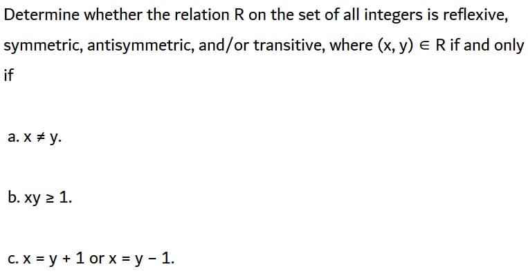 Determine whether the relation R on the set of all integers is reflexive,
symmetric, antisymmetric, and/or transitive, where (x, y) E R if and only
if
а. X# у.
b. xy 2 1.
с. х 3Dу + 1 or х %3Dу - 1.
