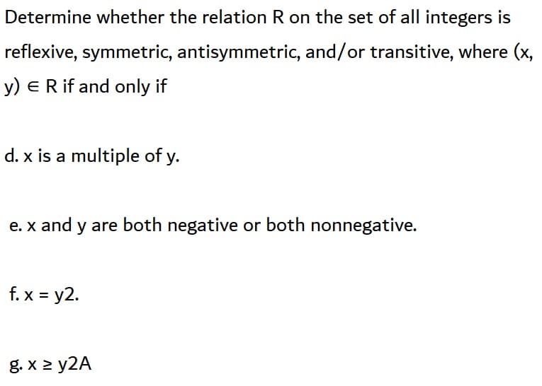 Determine whether the relation R on the set of all integers is
reflexive, symmetric, antisymmetric, and/or transitive, where (x,
y) ER if and only if
d. x is a multiple of y.
e. x and y are both negative or both nonnegative.
f. x = y2.
g. x 2 y2A
