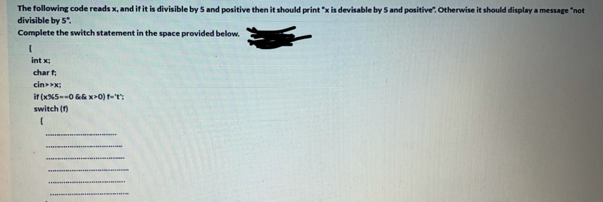 The following code reads x, and if it is divisible by 5 and positive then it should print "x is devisable by 5 and positive". Otherwise it should display a message "not
divisible by 5".
Complete the switch statement in the space provided below.
int x;
char f;
cin>>x;
if (x%5==0 &&x>0) f='t';
switch (f)
