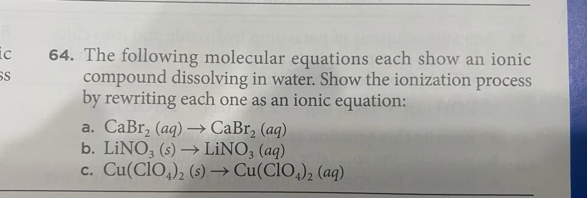 ic
64. The following molecular equations each show an ionic
compound dissolving in water. Show the ionization process
by rewriting each one as an ionic equation:
a. CaBr, (aq) –→ CaBr, (aq)
b. LİNO, (s) → LİNO; (aq)
c. Cu(CIO,), (s)→ Cu(CIO,), (aq)
SS

