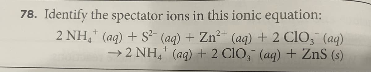 78. Identify the spectator ions in this ionic equation:
2 NH,* (aq) + S²- (aq) + Zn²* (aq) + 2 CIO, (aq)
→ 2 NH,* (aq) + 2 ClO, (aq) + ZnS (s)
