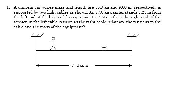 A uniform bar whose mass and length are 55.0 kg and 8.00 m, respectively is
supported by two light cables as shown. An 87.0 kg painter stands 1.25 m from
the left end of the bar, and his equipment is 2.25 m from the right end. If the
tension in the left cable is twice as the right cable, what are the tensions in the
cable and the mass of the equipment?
1.
L%38.00 m
