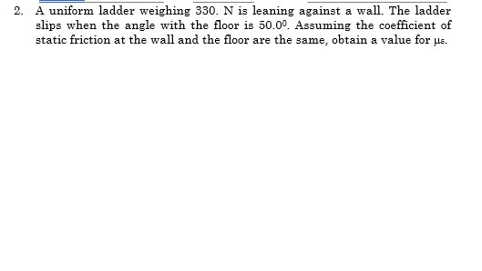 2. A uniform ladder weighing 330. N is leaning against a wall. The ladder
slips when the angle with the floor is 50.00. Assuming the coefficient of
static friction at the wall and the floor are the same, obtain a value for us.
