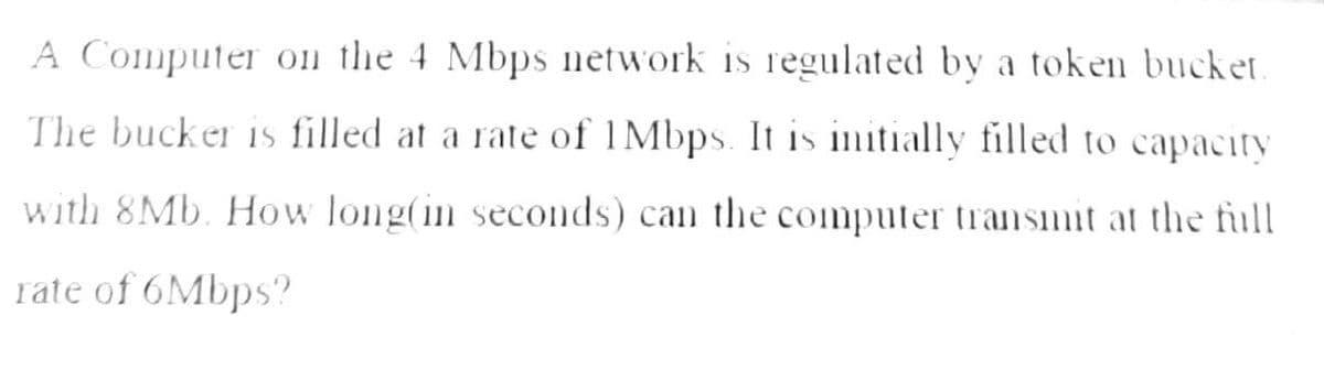 A Computer on the 4 Mbps network is regulated by a token bucket.
The bucker is filled at a rate of 1 Mbps. It is initially filled to capacity
with 8Mb. How long(in seconds) can the computer transmit at the full
rate of 6Mbps?
