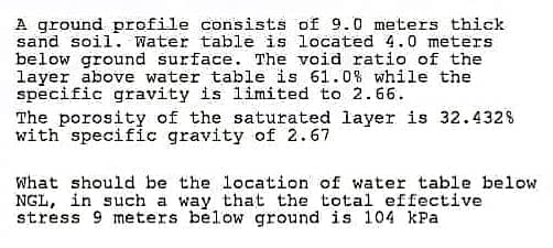 A ground profile consists of 9.0 meters thick
sand soil. Water table is located 4.0 meters
below ground surface. The void ratio of the
layer above water table is 61.0% while the
specific gravity is limited to 2.66.
The porosity of the saturated layer is 32.432%
with specific gravity of 2.67
What should be the location of water table below
NGL, in such a way that the total effective
stress 9 meters below ground is 104 kPa