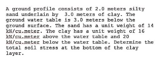 A ground profile consists of 2.0 meters silty
sand underlain by 3.0 meters of clay. The
ground water table is 3.0 meters below the
ground surface. The sand has a unit weight of 14
kN/cu.meter. The clay has a unit weight of 16
kN/cu.meter above the water table and 20
kN/cu.meter below the water table. Determine the
total soil stress at the bottom of the clay
layer.
