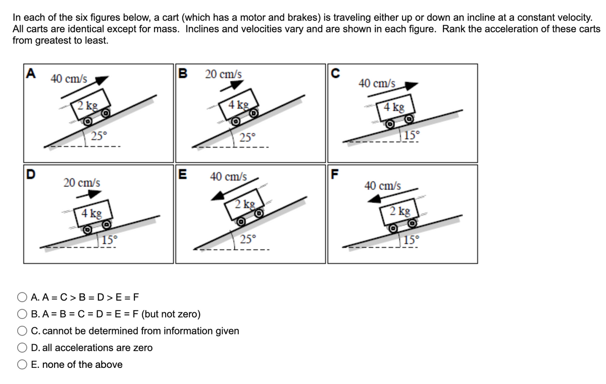 In each of the six figures below, a cart (which has a motor and brakes) is traveling either up or down an incline at a constant velocity.
All carts are identical except for mass. Inclines and velocities vary and are shown in each figure. Rank the acceleration of these carts
from greatest to least.
A
40 cm/s
B
20 cm/s
C
40 cm/s
2 kg
4 kg
4 kg
25°
25°
15°
D
E
40 cm/s
F
20 cm/s
40 cm/s
4 kg
2 kg.
2 kg
15°
25°
|15°
A. A = C > B =D >E = F
B. A = B = C = D = E = F (but not zero)
C. cannot be determined from information given
D. all accelerations are zero
E. none of the above
