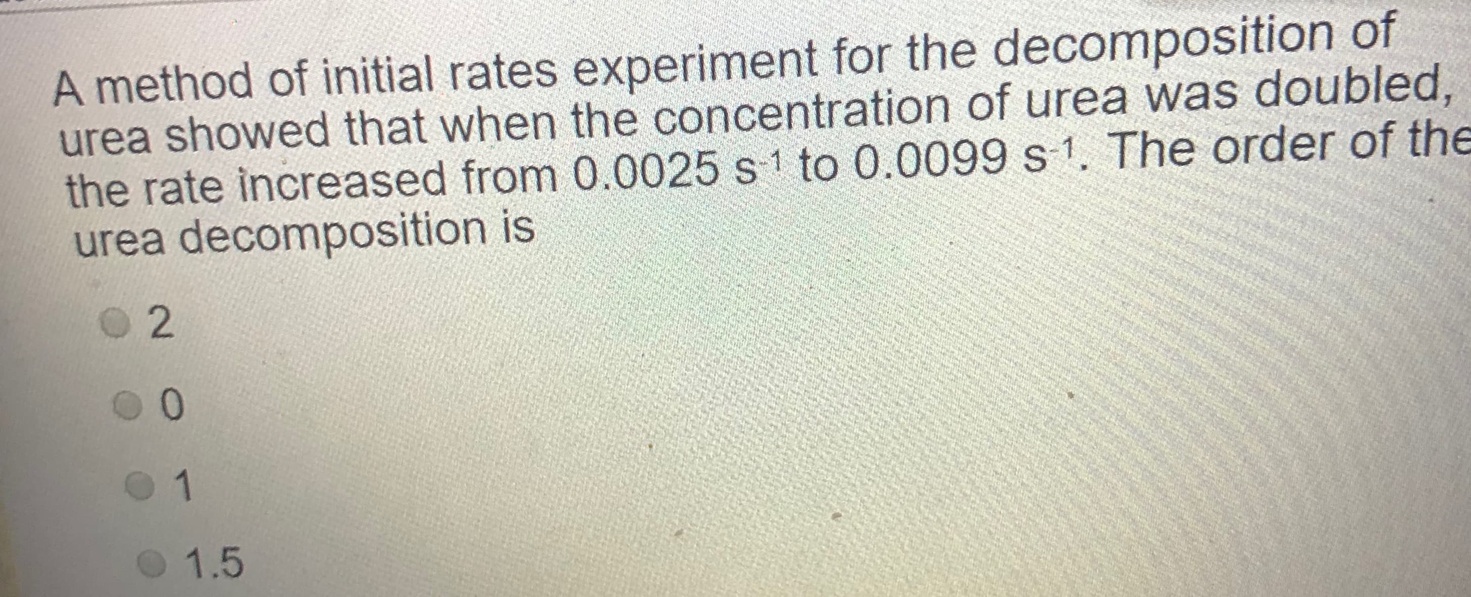 A method of initial rates experiment for the decomposition of
urea showed that when the concentration of urea was doubled,
the rate increased from 0.0025 s 1 to 0.0099 s 1. The order of the
urea decomposition is
1.5

