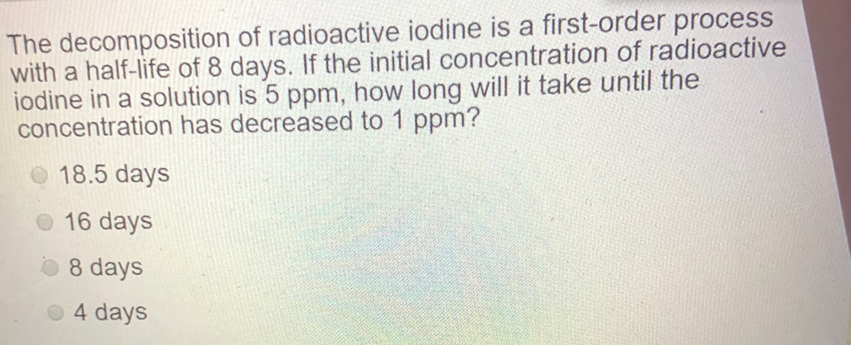 The decomposition of radioactive iodine is a first-order process
with a half-life of 8 days. If the initial concentration of radioactive
iodine in a solution is 5 ppm, how long will it take until the
concentration has decreased to 1 ppm?
