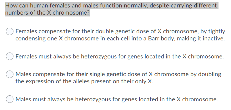 How can human females and males function normally, despite carrying different
numbers of the X chromosome?
Females compensate for their double genetic dose of X chromosome, by tightly
condensing one X chromosome in each cell into a Barr body, making it inactive.
Females must always be heterozygous for genes located in the X chromosome.
Males compensate for their single genetic dose of X chromosome by doubling
the expression of the alleles present on their only X.
Males must always be heterozygous for genes located in the X chromosome.
