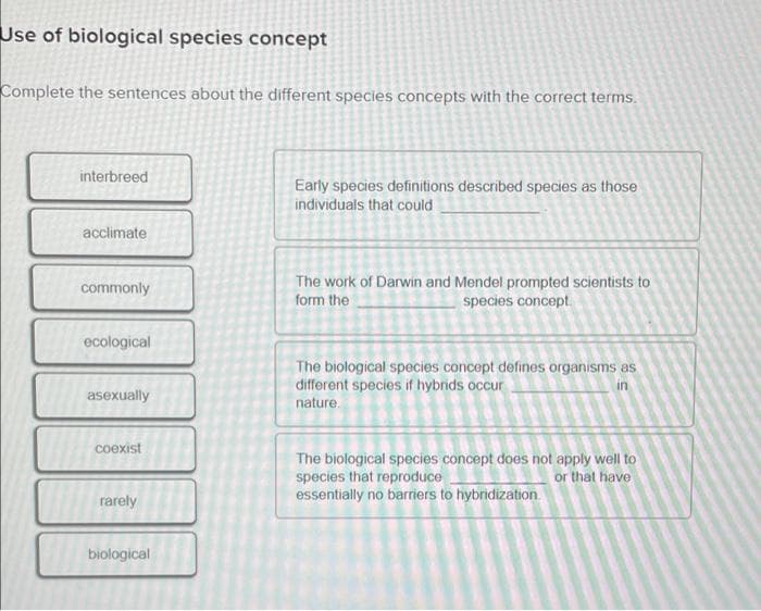 Use of biological species concept
Complete the sentences about the different species concepts with the correct terms.
interbreed
Early species definitions described species as those
individuals that could
acclimate
The work of Darwin and Mendel prompted scientists to
form the
commonly
species concept.
ecological
The biological species concept defines organisms as
different species if hybrids occur
in
asexually
nature.
coexist
The biological species concept does not apply well to
species that reproduce
essentially no barriers to hybridization.
or that have
rarely
biological
