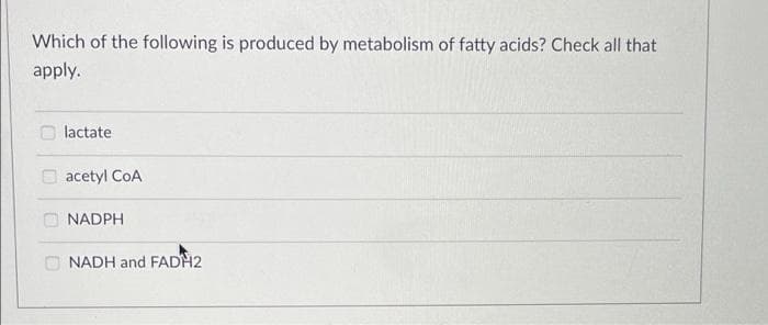 Which of the following is produced by metabolism of fatty acids? Check all that
apply.
lactate
O acetyl CoA
O NADPH
O NADH and FADH2
