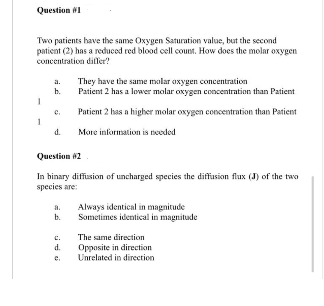 Question #1
Two patients have the same Oxygen Saturation value, but the second
patient (2) has a reduced red blood cell count. How does the molar oxygen
concentration differ?
They have the same molar oxygen concentration
Patient 2 has a lower molar oxygen concentration than Patient
а.
b.
1
с.
Patient 2 has a higher molar oxygen concentration than Patient
1
d.
More information is needed
Question #2
In binary diffusion of uncharged species the diffusion flux (J) of the two
species are:
Always identical in magnitude
Sometimes identical in magnitude
а.
b.
с.
The same direction
Opposite in direction
Unrelated in direction
d.
е.
