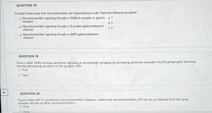 QUESTION 18
Consider three ways that neurotransmitter can hyperpolarize a cell. Rank the following by speed:
Neurotransmitter signaling through a GABA-A receptor or glycine A1
receptor
B. 3
v Neurotransmitter signaling through a G-protein-gated potassium
channel
C2
v Neurotransmitter signaling though a CAMP-gated potassium
channel
QUESTION 19
True or false: SSRIS increase serotonin signaling at serotonergic synapses by increasing serotonin reuptake into the presynaptic terminal,
thereby decreasing serotonin in the synaptic cleft.
O True
O False
QUESTION 20
True or false: ATP is considered a neurotransmitter; however, unlike most neurotransmitters, ATP can be co-released from the same
synaptic vesicles as other neurotransmitters.
O True
O Falce
